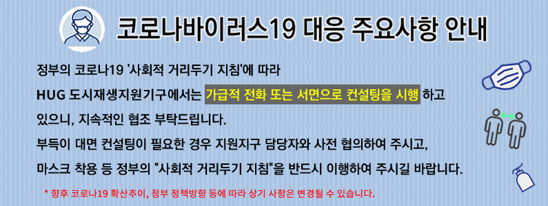 코로나19 대응 주요사항안내 정부의 코로나19 사회적 거리두기 지침에 따라 HUG 도시재생지원기구에서는 가급적 전화 또는 서면으로 컨설팅을 시행 하고 있으니, 지속적인 협조 부탁드립니다. 부득이 대면 컨설팅이 필요한 경우 지원지구 담당자와 사전 협의하여 주시고, 마스크 착용 등 정부의 사회적 거리두기 지침을 반드시 이행하여 주시길 바랍니다. *향후 코로나19 확산추이,정부 정책방향 등에 따라 상기 사항은 변경될 수 있습니다.