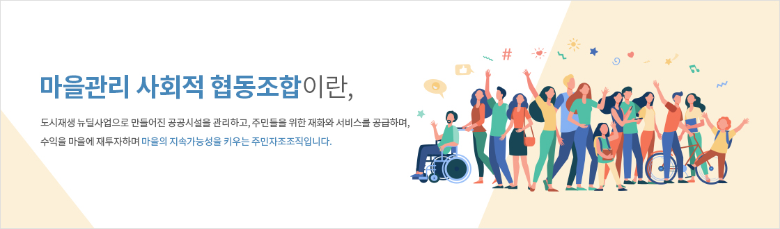 마을관리 사회적 협동조합이란, 도시재생 뉴딜사업으로 만들어진 공공시설을 관리하고, 주민들을 위한 재화의 서비스를 공급하며, 수익을 마을에 재투자하며 마을의 지속가능성을 키우는 주민자조조직입니다.